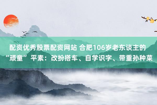 配资优秀股票配资网站 合肥106岁老东谈主的 “顽童” 平素：改扮搭车、自学识字、带重孙种菜