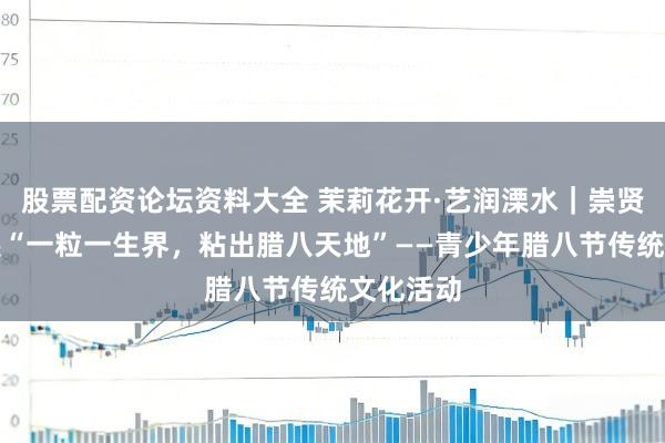 股票配资论坛资料大全 茉莉花开·艺润溧水｜崇贤社区开展“一粒一生界，粘出腊八天地”——青少年腊八节传统文化活动