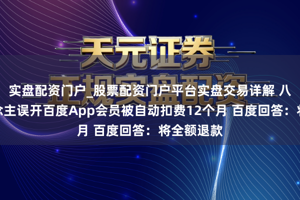 实盘配资门户_股票配资门户平台实盘交易详解 八旬老东说念主误开百度App会员被自动扣费12个月 百度回答：将全额退款