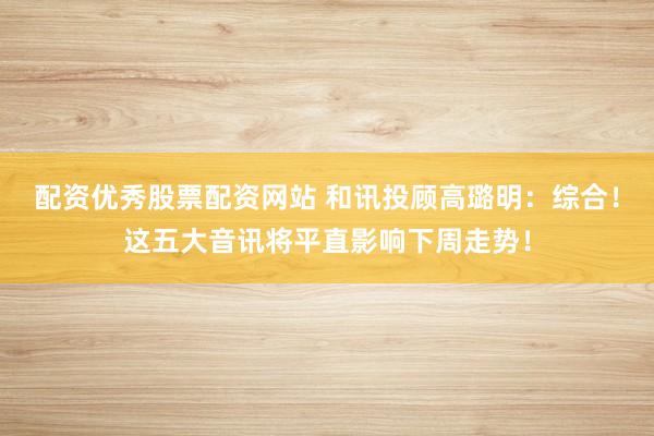 配资优秀股票配资网站 和讯投顾高璐明：综合！这五大音讯将平直影响下周走势！