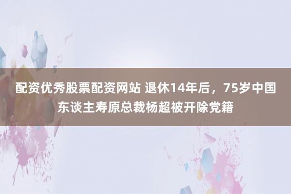 配资优秀股票配资网站 退休14年后，75岁中国东谈主寿原总裁杨超被开除党籍