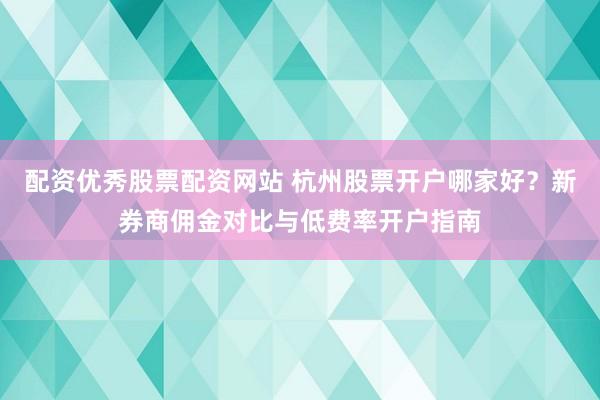 配资优秀股票配资网站 杭州股票开户哪家好？新券商佣金对比与低费率开户指南