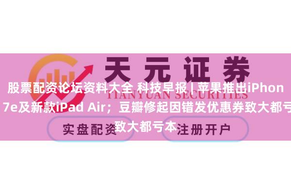 股票配资论坛资料大全 科技早报 | 苹果推出iPhone 17e及新款iPad Air；豆瓣修起因错发优惠券致大都亏本