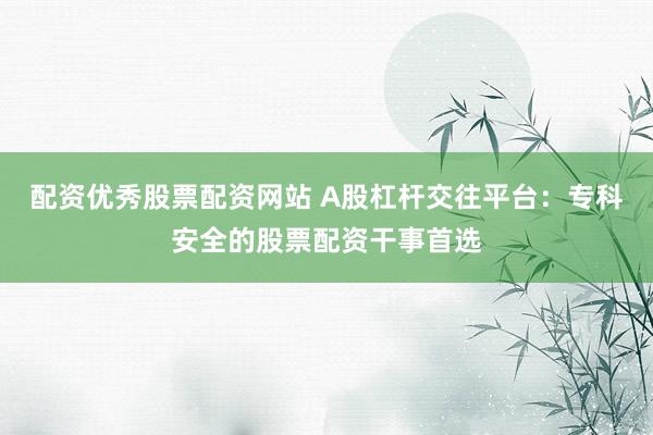 配资优秀股票配资网站 A股杠杆交往平台：专科安全的股票配资干事首选