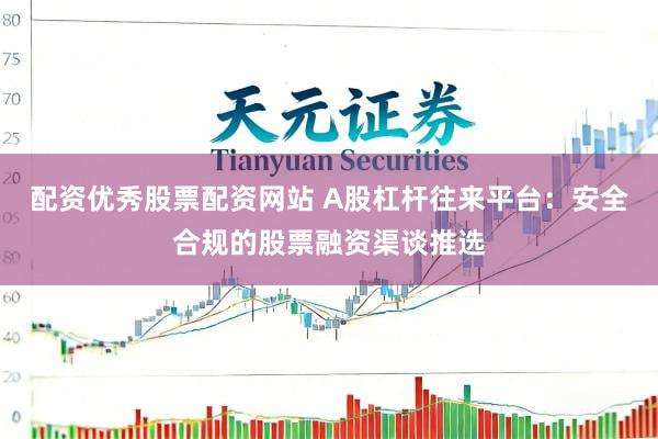 配资优秀股票配资网站 A股杠杆往来平台：安全合规的股票融资渠谈推选