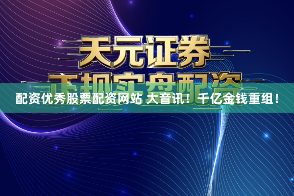 配资优秀股票配资网站 大音讯！千亿金钱重组！